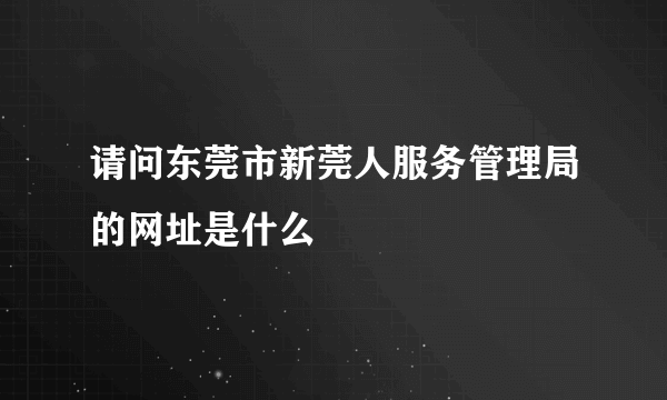 请问东莞市新莞人服务管理局的网址是什么