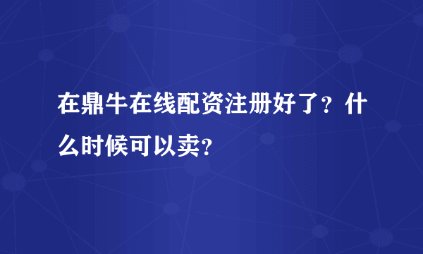 在鼎牛在线配资注册好了？什么时候可以卖？