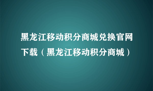 黑龙江移动积分商城兑换官网下载（黑龙江移动积分商城）