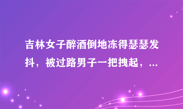 吉林女子醉酒倒地冻得瑟瑟发抖，被过路男子一把拽起，该女子为何要醉酒？