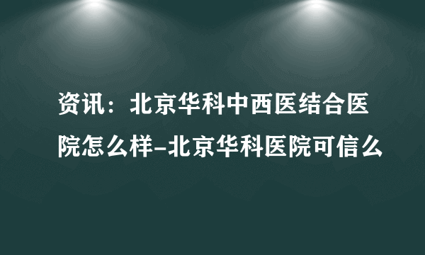 资讯：北京华科中西医结合医院怎么样-北京华科医院可信么