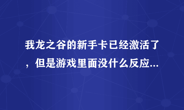 我龙之谷的新手卡已经激活了，但是游戏里面没什么反应啊？没有礼包要我领取啊，怎么回事？