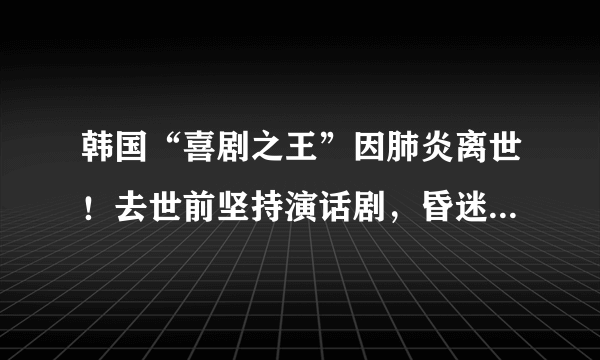 韩国“喜剧之王”因肺炎离世！去世前坚持演话剧，昏迷5天不治身亡