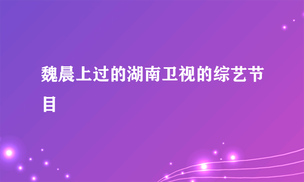 魏晨上过的湖南卫视的综艺节目