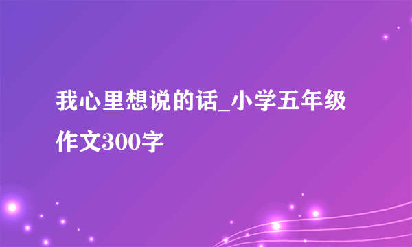 我心里想说的话_小学五年级作文300字