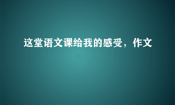 这堂语文课给我的感受，作文