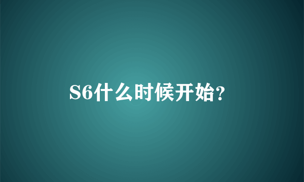 S6什么时候开始？