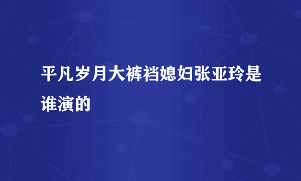 平凡岁月大裤裆媳妇张亚玲是谁演的