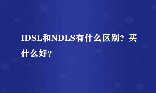 IDSL和NDLS有什么区别？买什么好？