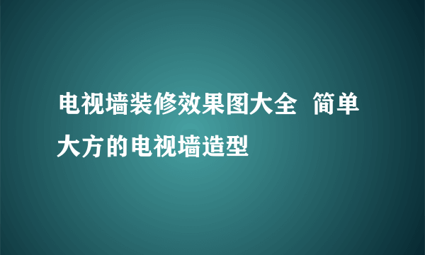 电视墙装修效果图大全  简单大方的电视墙造型