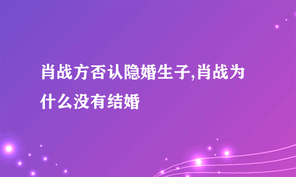 肖战方否认隐婚生子,肖战为什么没有结婚