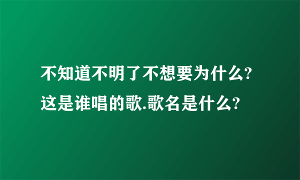 不知道不明了不想要为什么?这是谁唱的歌.歌名是什么?