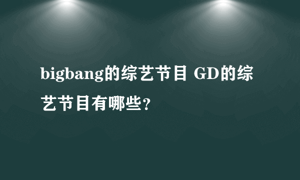 bigbang的综艺节目 GD的综艺节目有哪些？