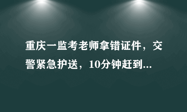 重庆一监考老师拿错证件，交警紧急护送，10分钟赶到考场, 你怎么看？