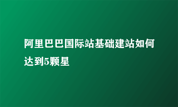 阿里巴巴国际站基础建站如何达到5颗星