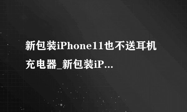 新包装iPhone11也不送耳机充电器_新包装iPhone11为什么也不送耳机充电器