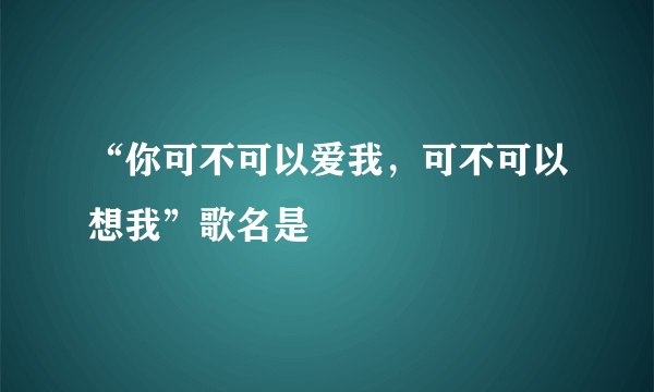 “你可不可以爱我，可不可以想我”歌名是