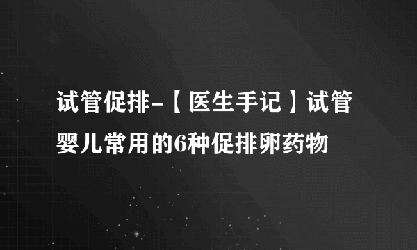 试管促排-【医生手记】试管婴儿常用的6种促排卵药物