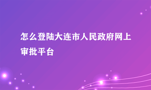 怎么登陆大连市人民政府网上审批平台