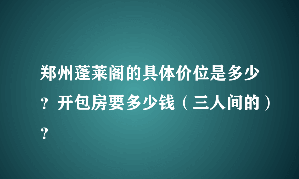 郑州蓬莱阁的具体价位是多少？开包房要多少钱（三人间的）？