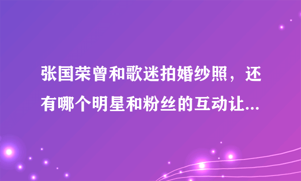 张国荣曾和歌迷拍婚纱照，还有哪个明星和粉丝的互动让你难忘？