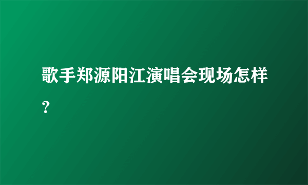 歌手郑源阳江演唱会现场怎样？