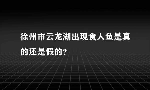 徐州市云龙湖出现食人鱼是真的还是假的？