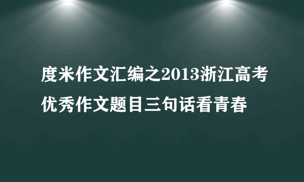 度米作文汇编之2013浙江高考优秀作文题目三句话看青春