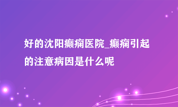 好的沈阳癫痫医院_癫痫引起的注意病因是什么呢