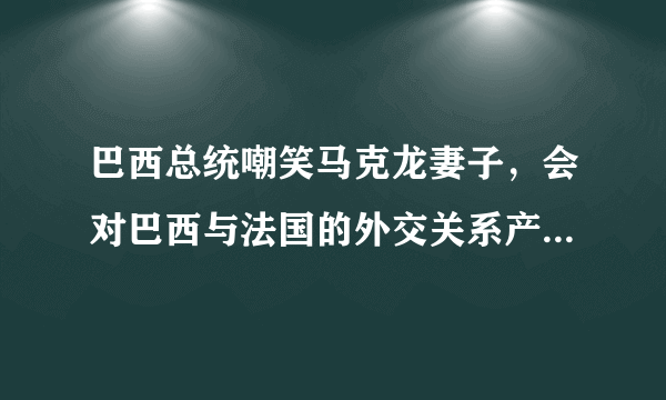 巴西总统嘲笑马克龙妻子，会对巴西与法国的外交关系产生什么影响？