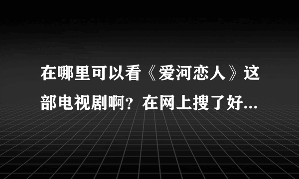 在哪里可以看《爱河恋人》这部电视剧啊？在网上搜了好久都没有找到，谁知道的话，给我说一下，帮帮忙！！