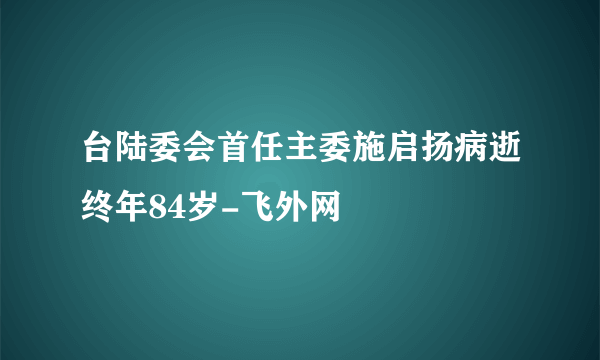 台陆委会首任主委施启扬病逝终年84岁-飞外网