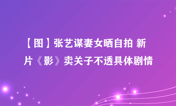 【图】张艺谋妻女晒自拍 新片《影》卖关子不透具体剧情