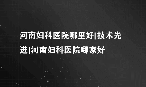 河南妇科医院哪里好[技术先进]河南妇科医院哪家好