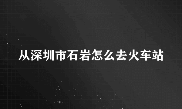 从深圳市石岩怎么去火车站