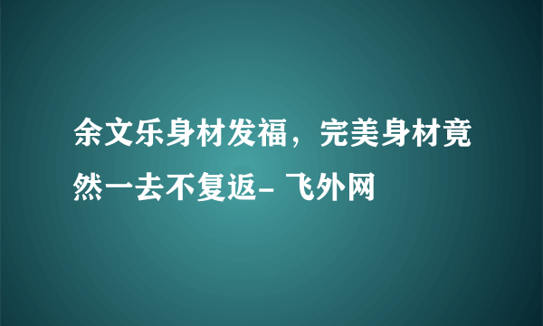 余文乐身材发福，完美身材竟然一去不复返- 飞外网