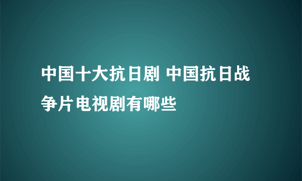 中国十大抗日剧 中国抗日战争片电视剧有哪些