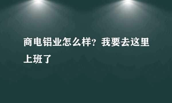 商电铝业怎么样？我要去这里上班了