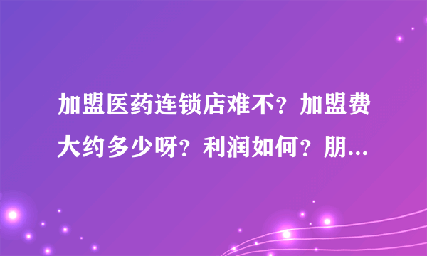 加盟医药连锁店难不？加盟费大约多少呀？利润如何？朋友答的全面我追加悬赏