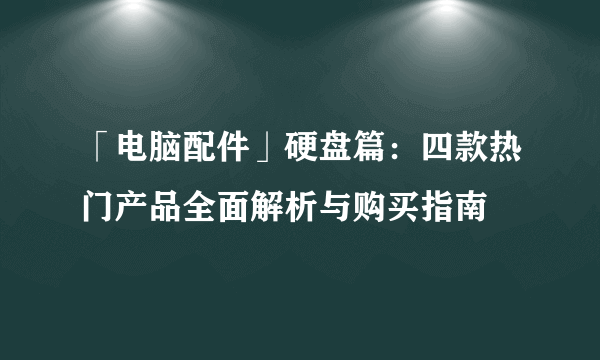 「电脑配件」硬盘篇：四款热门产品全面解析与购买指南