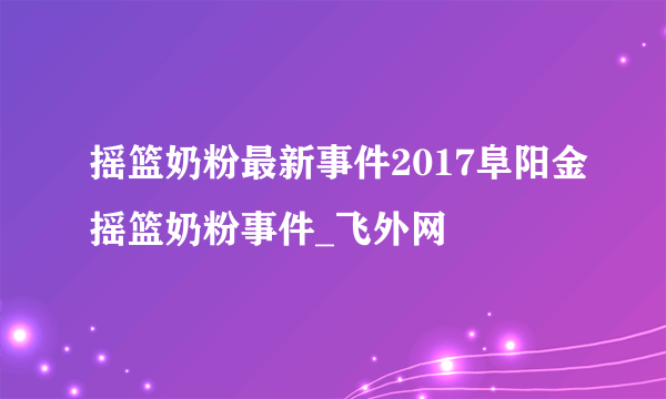 摇篮奶粉最新事件2017阜阳金摇篮奶粉事件_飞外网