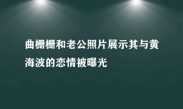 曲栅栅和老公照片展示其与黄海波的恋情被曝光