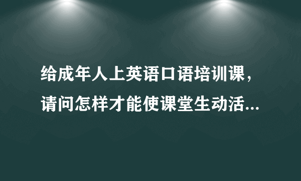 给成年人上英语口语培训课，请问怎样才能使课堂生动活泼一些？比如可以采用哪些形式？谢谢啦~