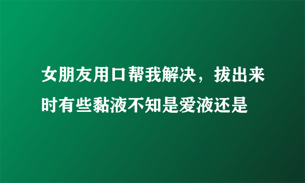 女朋友用口帮我解决，拔出来时有些黏液不知是爱液还是