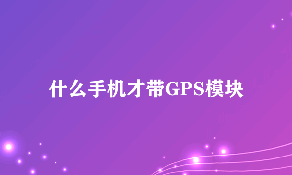 什么手机才带GPS模块