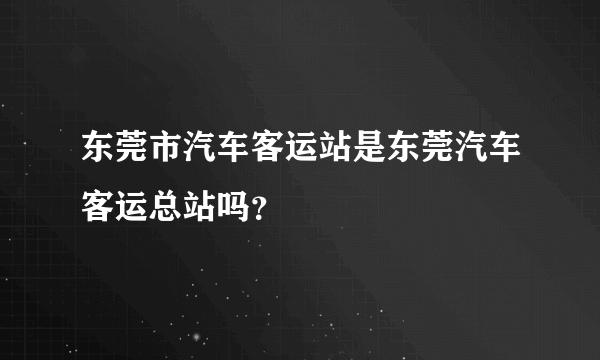 东莞市汽车客运站是东莞汽车客运总站吗？