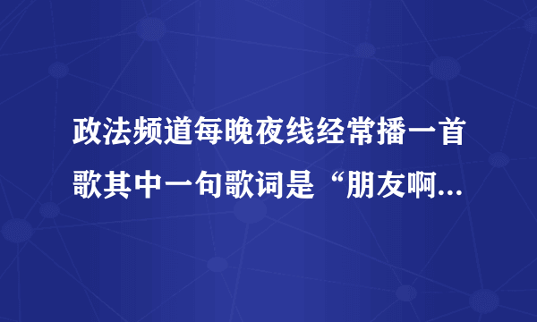 政法频道每晚夜线经常播一首歌其中一句歌词是“朋友啊 路途艰苦你不会寂寞啊”谁知道歌名告诉我谢谢