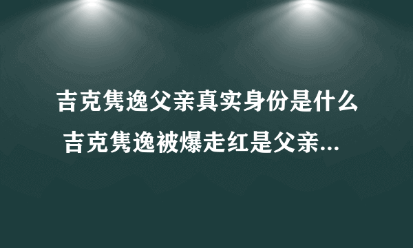 吉克隽逸父亲真实身份是什么 吉克隽逸被爆走红是父亲的安排 - 娱乐八卦 - 飞外网