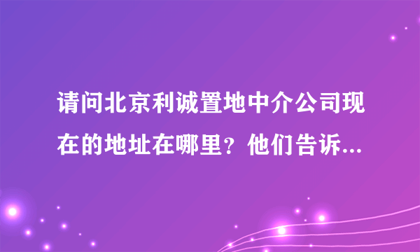 请问北京利诚置地中介公司现在的地址在哪里？他们告诉我搬到清河那边了，现在联系不上，谢谢朋友们了！