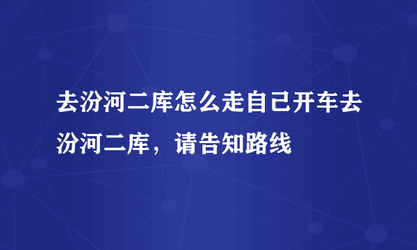 去汾河二库怎么走自己开车去汾河二库，请告知路线